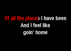 Of all the places I have been
And I feel like

goin' home