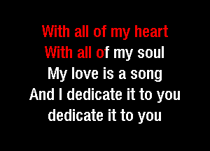 With all of my heart
With all of my soul
My love is a song

And I dedicate it to you
dedicate it to you