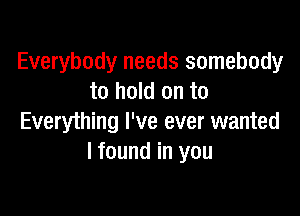 Everybody needs somebody
to hold on to

Everything I've ever wanted
I found in you