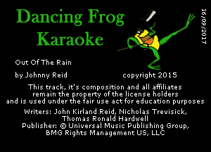 Dancing Frog 4
Karaoke

Out OfThe Rain
by Johnny Reid copyright 2015

This track, it's composition and all affiliates
remain the ire erty ofthe license holders
and is used undert e air use actfor education purposes

Writerss John Kirland Reid, Nicholas Treuisick,
Thomas Ronald Hardwell
Publishen (Q Universal Music Publishing Group,
BMG Rights Management US, LLC

L I 031 601 91
