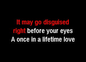 It may go disguised

right before your eyes
A once in a lifetime love