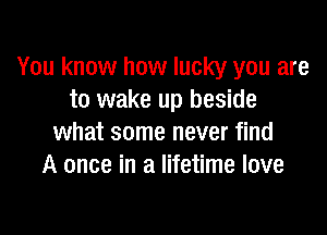 You know how lucky you are
to wake up beside

what some never find
A once in a lifetime love