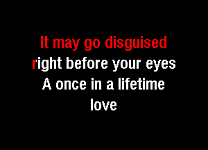 It may go disguised
right before your eyes

A once in a lifetime
love