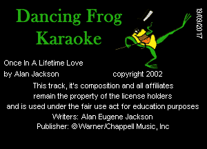 Dancing Frog 4?
Karaoke

Once In A Lifetime Love
by Alan Jackson copyright 2002

This track, it's composition and all affiliates
remain the property of the license holders
and is used under the fair use act for education purposes

WtiterSi Alan Eugene Jackson
Publisheri (QWarnerIChappell Music, Inc

AL UZJSOISI