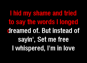 I hid my shame and tried
to say the words I longed
dreamed of. But instead of

sayin', Set me free
I whispered, I'm in love