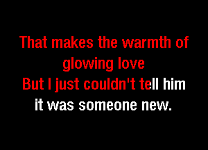 That makes the warmth of
glowing love

But I just couldn't tell him
it was someone new.