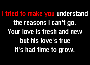 I tried to make you understand
the reasons I can't go.
Your love is fresh and new
but his love's true
It's had time to grow.