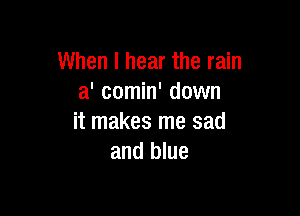 When I hear the rain
a' comin' down

it makes me sad
and blue