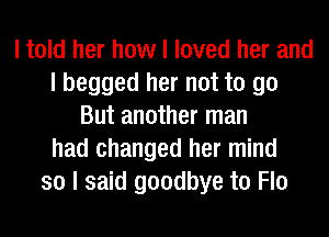 I told her how I loved her and
I begged her not to go
But another man
had changed her mind
so I said goodbye to Flo