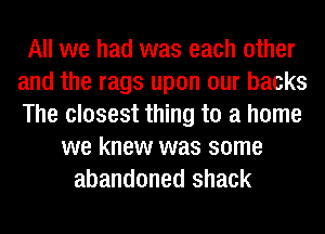 All we had was each other
and the rags upon our backs
The closest thing to a home

we knew was some
abandoned shack