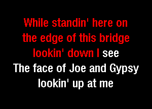 While standin' here on
the edge of this bridge
lookin' down I see

The face of Joe and Gypsy
lookin' up at me