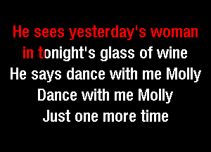 He sees yesterday's woman
in tonight's glass of wine
He says dance with me Molly
Dance with me Molly
Just one more time