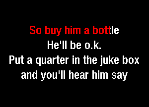 80 buy him a bottle
He'll be o.k.

Put a quarter in the juke box
and you'll hear him say