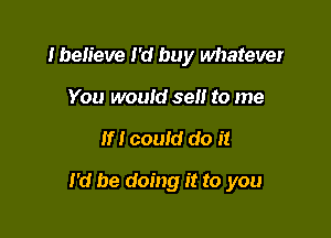 Iben'eve I'd buy whatever
You would sell to me

If! could do it

I'd be doing it to you