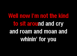 Well now I'm not the kind
to sit around and cry

and roam and moan and
whinin' for you