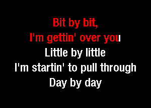 Bit by bit,
I'm gettin' over you
Little by little

I'm startin' to pull through
Day by day