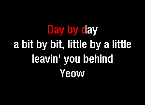 Day by day
a bit by bit, little by a little

leavin' you behind
Yeow