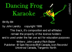 Dancing Frog 4
Karaoke

Bit By Bit
by John Landry copyright 1999

This track, it's composition and all affiliates
remain the property of the license holders
and is used under the fair use act for education purposes

WriterSi John Landryf Rich Baker

Publisheri (9 Spin RecordSIEMl Canada, Icon Records!
Universal Canada, Tangents North

AlOZJlels