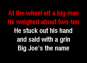 At the wheel sit a big man
He weighed about two-ten
He stuck out his hand
and said with a grin
Big Joe's the name