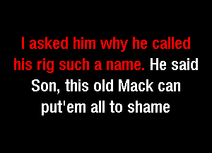 I asked him why he called
his rig such a name. He said
Son, this old Mack can
put'em all to shame