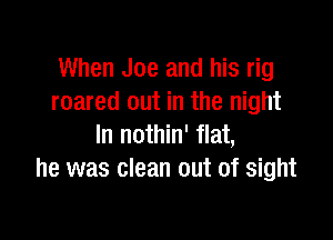 When Joe and his rig
roared out in the night

In nothin' flat,
he was clean out of sight