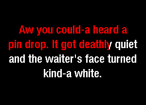 Aw you could-a heard a
pin drop. It got deathly quiet
and the waiter's face turned

kind-a white.