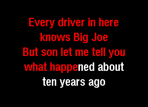 Every driver in here
knows Big Joe
But son let me tell you

what happened about
ten years ago