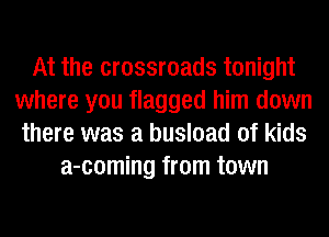 At the crossroads tonight
where you flagged him down
there was a busload of kids
a-coming from town
