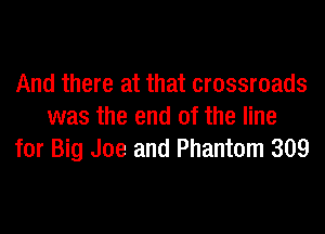 And there at that crossroads
was the end of the line
for Big Joe and Phantom 309