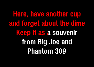 Here, have another cup
and forget about the dime
Keep it as a souvenir
from Big Joe and
Phantom 309