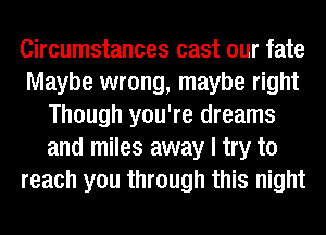 Circumstances cast our fate
Maybe wrong, maybe right
Though you're dreams
and miles away I try to
reach you through this night