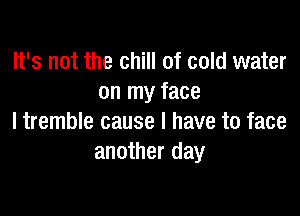 It's not the chill of cold water
on my face

I tremble cause I have to face
another day