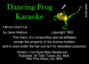 Dancing Frog 4
Karaoke

Mirrors Don't Lie

8102710180

by Gene Watson copyright 1993

This track, it's composition and all affiliates
remain the property of the license holders
and is used under the fair use act for education purposes

WriterSi Curt Rylef Billy Henderson

Publisheri (Q Tillis Tunes, Inc. BMI,
Pier Five Music, Inc. BMI