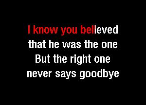 I know you believed
that he was the one

But the right one
never says goodbye