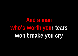 And a man

who's worth your tears
won't make you cry