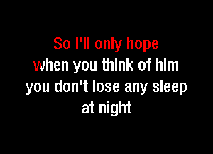 So I'll only hope
when you think of him

you don't lose any sleep
at night