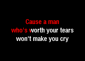 Cause a man

who's worth your tears
won't make you cry