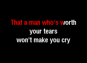 That a man who's worth

your tears
won't make you cry