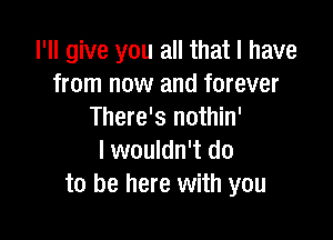 I'll give you all that I have
from now and forever
There's nothin'

I wouldn't do
to be here with you