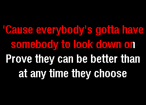 'Cause everybody's gotta have
somebody to look down on
Prove they can be better than
at any time they choose