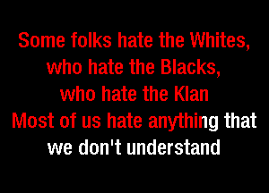 Some folks hate the Whites,
who hate the Blacks,
who hate the Klan
Most of us hate anything that
we don't understand