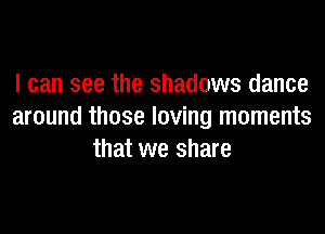 I can see the shadows dance
around those loving moments
that we share