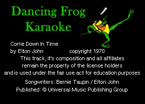 Dancing Frog 4
Karaoke

Come Down In Time
by Elton John copyright 1970
This track, it's composition and all affiliates
remain the property of the license holders
and is used under the fair use act for education purposes

SongwriterSi Bernie Taupin f Elton John
Publishedi (9 Universal Music Publishing Group
