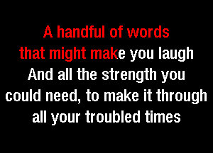 A handful of words
that might make you laugh
And all the strength you
could need, to make it through
all your troubled times