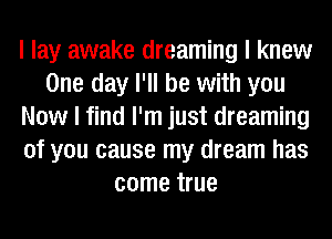 I lay awake dreaming I knew
One day I'll be with you
Now I find I'm just dreaming
of you cause my dream has
come true