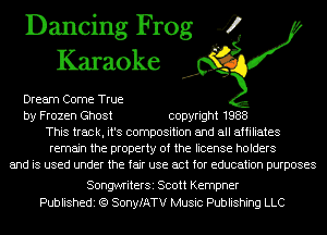 Dancing Frog 4
Karaoke

Dream Come True
by Frozen Ghost copyright 1988
This track, it's composition and all affiliates
remain the property of the license holders
and is used under the fair use act for education purposes

SongwriterSi Scott Kempner
Publishedi (Q SonyfATV Music Publishing LLC