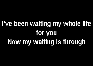 I've been waiting my whole life

for you
Now my waiting is through