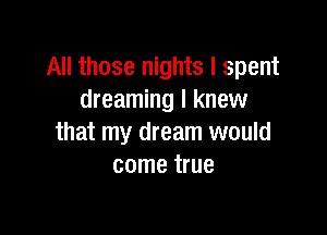 All those nights I spent
dreaming I knew

that my dream would
come true