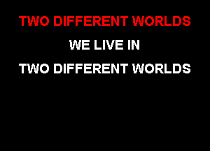 TWO DIFFERENT WORLDS
WE LIVE IN
TWO DIFFERENT WORLDS