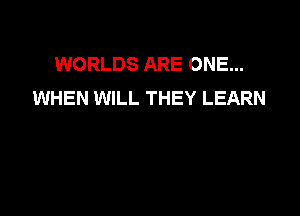 WORLDS ARE ONE...
WHEN WILL THEY LEARN